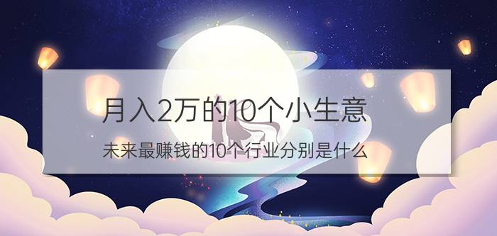 月入2万的10个小生意 未来最赚钱的10个行业分别是什么？